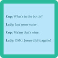 The Jesus Coaster by Drinks On Me features a text meme with a cop asking about a bottle, the lady claiming it’s water, and then exclaiming “Jesus did it again!” Fun gift idea or drink coaster for any occasion.